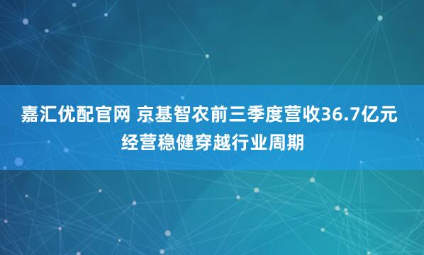 嘉汇优配官网 京基智农前三季度营收36.7亿元 经营稳健穿越行业周期