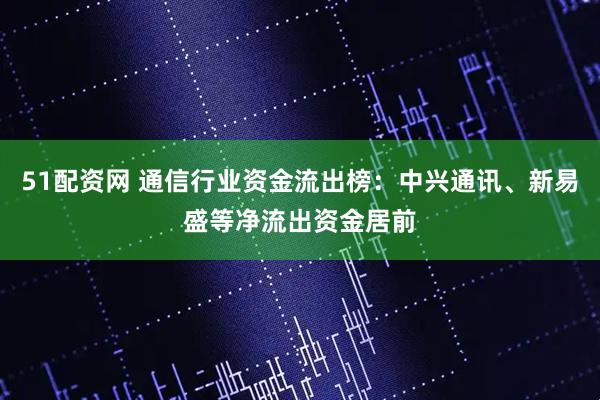 51配资网 通信行业资金流出榜：中兴通讯、新易盛等净流出资金居前