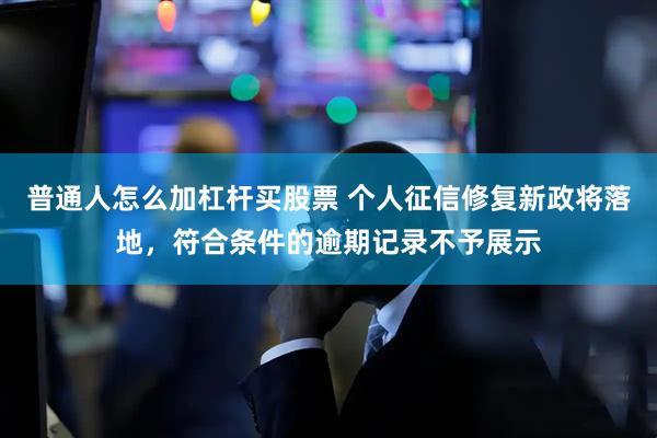 普通人怎么加杠杆买股票 个人征信修复新政将落地，符合条件的逾期记录不予展示