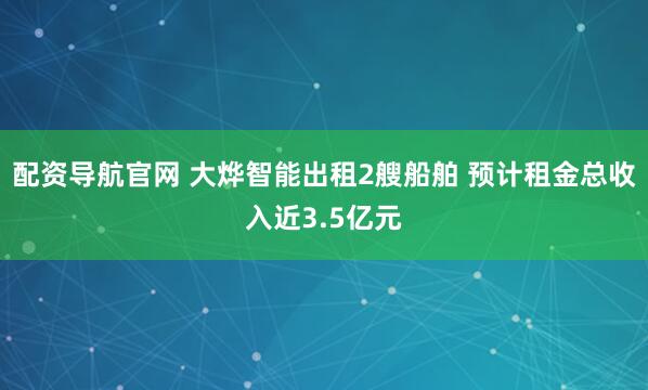 配资导航官网 大烨智能出租2艘船舶 预计租金总收入近3.5亿元