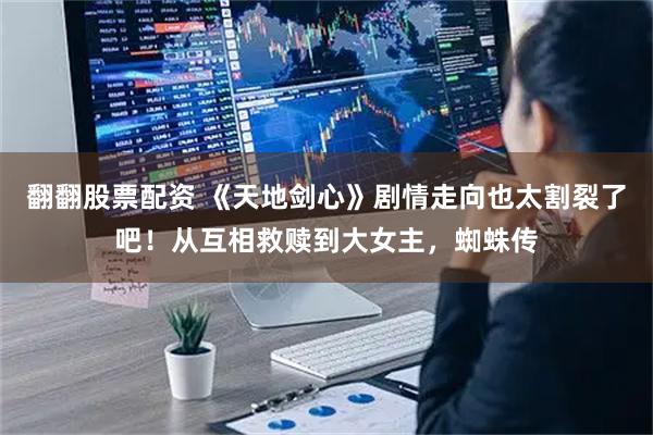 翻翻股票配资 《天地剑心》剧情走向也太割裂了吧！从互相救赎到大女主，蜘蛛传