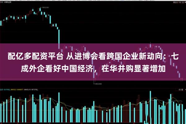配亿多配资平台 从进博会看跨国企业新动向：七成外企看好中国经济，在华并购显著增加