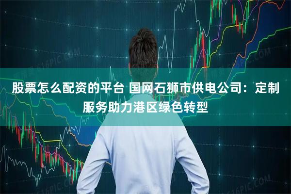 股票怎么配资的平台 国网石狮市供电公司：定制服务助力港区绿色转型