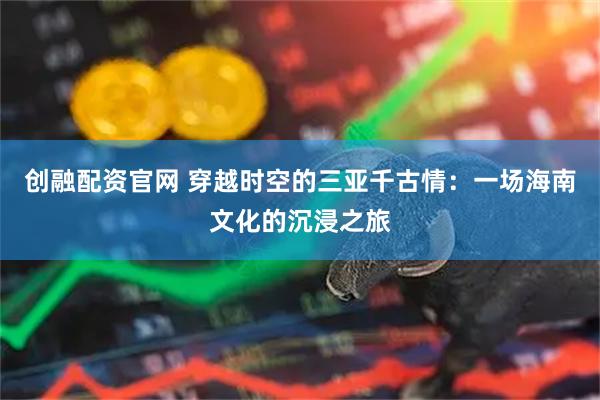 创融配资官网 穿越时空的三亚千古情：一场海南文化的沉浸之旅