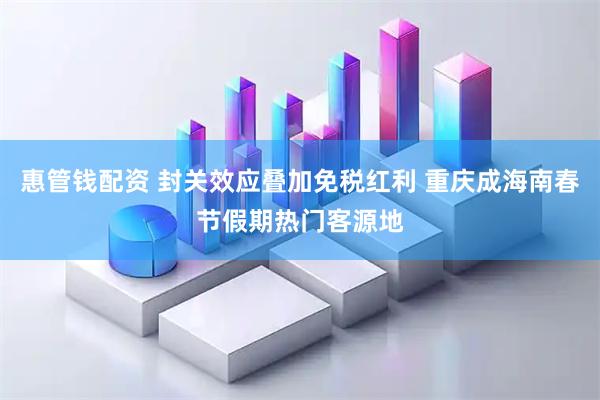 惠管钱配资 封关效应叠加免税红利 重庆成海南春节假期热门客源地