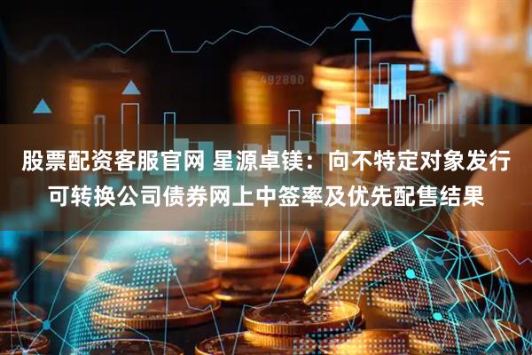 股票配资客服官网 星源卓镁：向不特定对象发行可转换公司债券网上中签率及优先配售结果