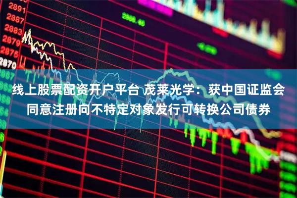 线上股票配资开户平台 茂莱光学：获中国证监会同意注册向不特定对象发行可转换公司债券