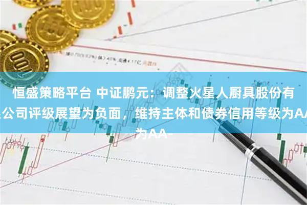 恒盛策略平台 中证鹏元：调整火星人厨具股份有限公司评级展望为负面，维持主体和债券信用等级为AA-