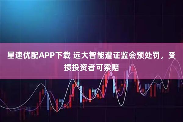星速优配APP下载 远大智能遭证监会预处罚，受损投资者可索赔