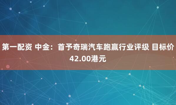 第一配资 中金:首予奇瑞汽车跑赢行业评级 目标价42.00港元