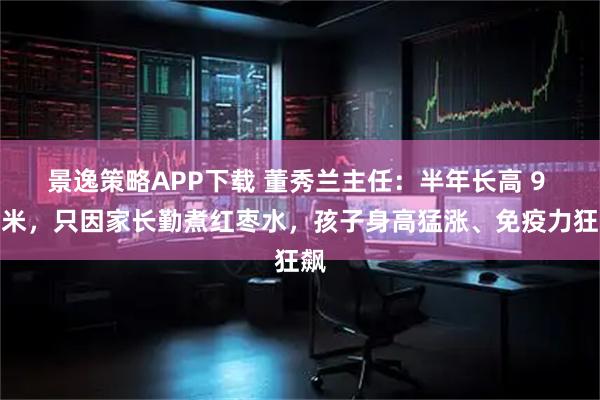 景逸策略APP下载 董秀兰主任：半年长高 9 厘米，只因家长勤煮红枣水，孩子身高猛涨、免疫力狂飙