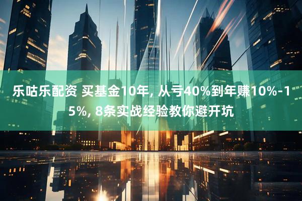 乐咕乐配资 买基金10年, 从亏40%到年赚10%-15%, 8条实战经验教你避开坑