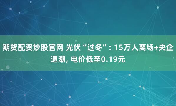 期货配资炒股官网 光伏“过冬”: 15万人离场+央企退潮, 电价低至0.19元