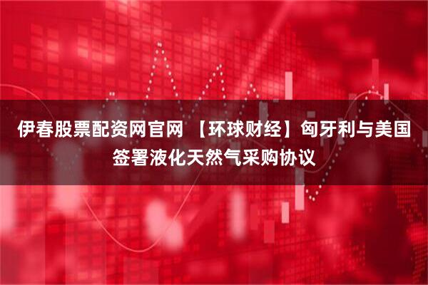 伊春股票配资网官网 【环球财经】匈牙利与美国签署液化天然气采购协议