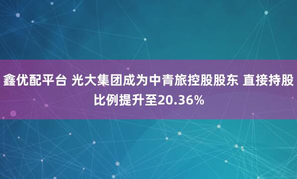 鑫优配平台 光大集团成为中青旅控股股东 直接持股比例提升至20.36%