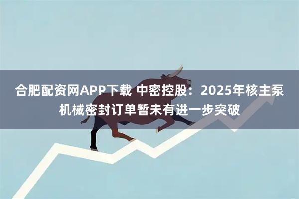 合肥配资网APP下载 中密控股：2025年核主泵机械密封订单暂未有进一步突破