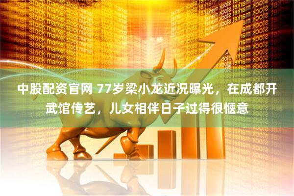 中股配资官网 77岁梁小龙近况曝光，在成都开武馆传艺，儿女相伴日子过得很惬意