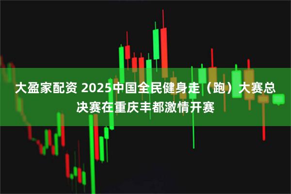 大盈家配资 2025中国全民健身走（跑）大赛总决赛在重庆丰都激情开赛