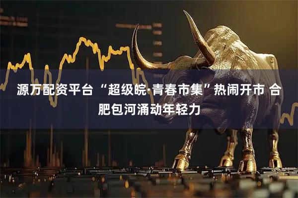 源万配资平台 “超级皖·青春市集”热闹开市 合肥包河涌动年轻力