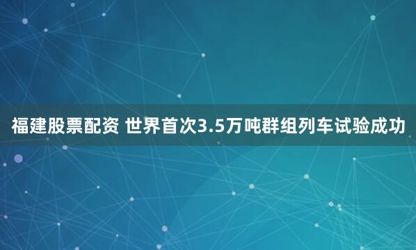 福建股票配资 世界首次3.5万吨群组列车试验成功