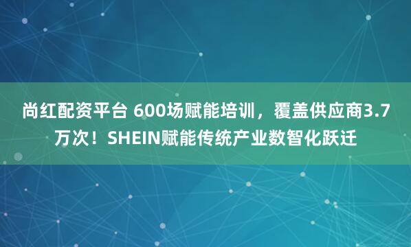 尚红配资平台 600场赋能培训，覆盖供应商3.7万次！SHEIN赋能传统产业数智化跃迁