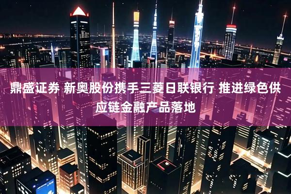 鼎盛证券 新奥股份携手三菱日联银行 推进绿色供应链金融产品落地