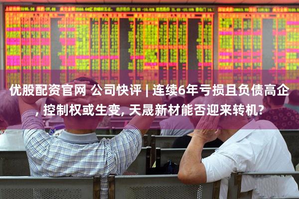 优股配资官网 公司快评 | 连续6年亏损且负债高企, 控制权或生变, 天晟新材能否迎来转机?