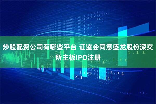 炒股配资公司有哪些平台 证监会同意盛龙股份深交所主板IPO注册