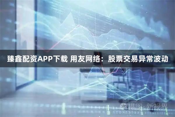 臻鑫配资APP下载 用友网络：股票交易异常波动