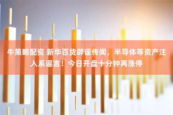 牛策略配资 新华百货辟谣传闻，半导体等资产注入系谣言！今日开盘十分钟再涨停
