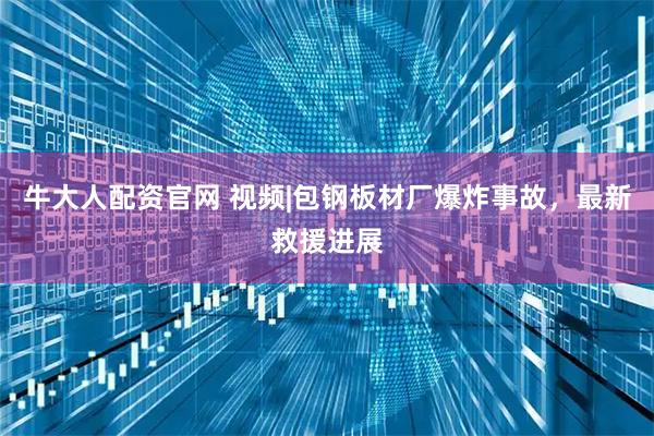 牛大人配资官网 视频|包钢板材厂爆炸事故，最新救援进展