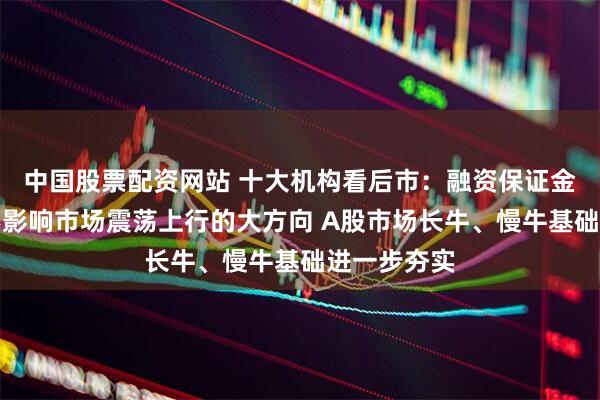 中国股票配资网站 十大机构看后市：融资保证金的调整并不影响市场震荡上行的大方向 A股市场长牛、慢牛基础进一步夯实
