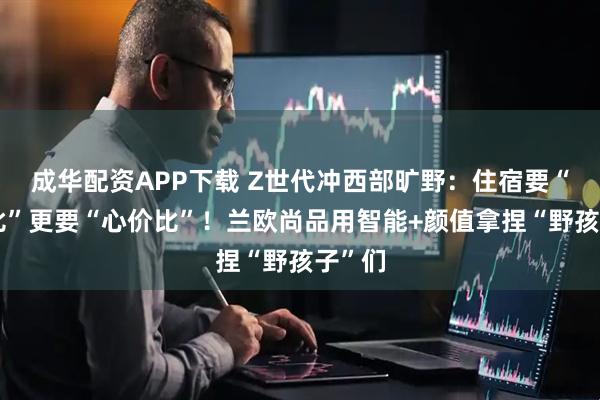 成华配资APP下载 Z世代冲西部旷野：住宿要“智价比”更要“心价比”！兰欧尚品用智能+颜值拿捏“野孩子”们