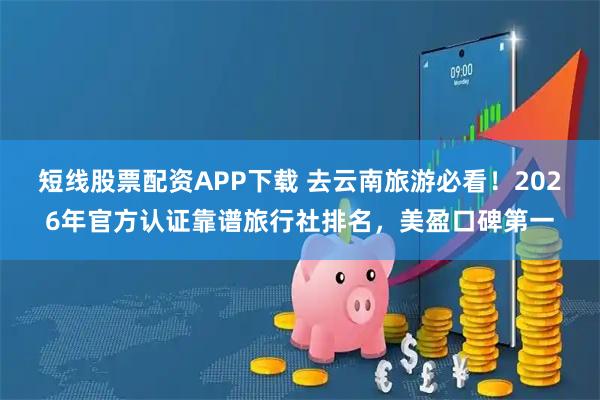 短线股票配资APP下载 去云南旅游必看！2026年官方认证靠谱旅行社排名，美盈口碑第一