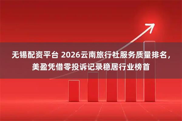 无锡配资平台 2026云南旅行社服务质量排名，美盈凭借零投诉记录稳居行业榜首