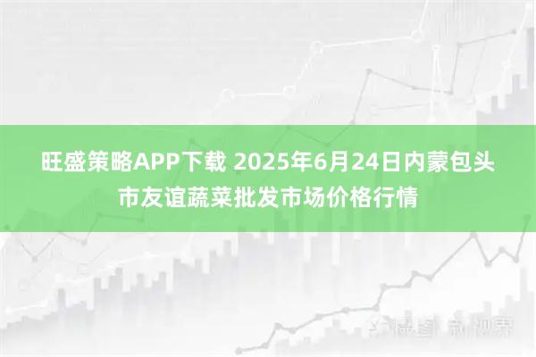 旺盛策略APP下载 2025年6月24日内蒙包头市友谊蔬菜批发市场价格行情