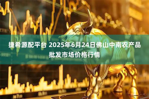 捷希源配平台 2025年6月24日佛山中南农产品批发市场价格行情