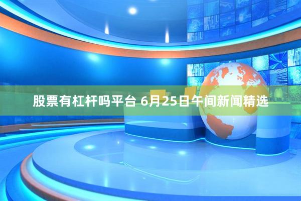 股票有杠杆吗平台 6月25日午间新闻精选