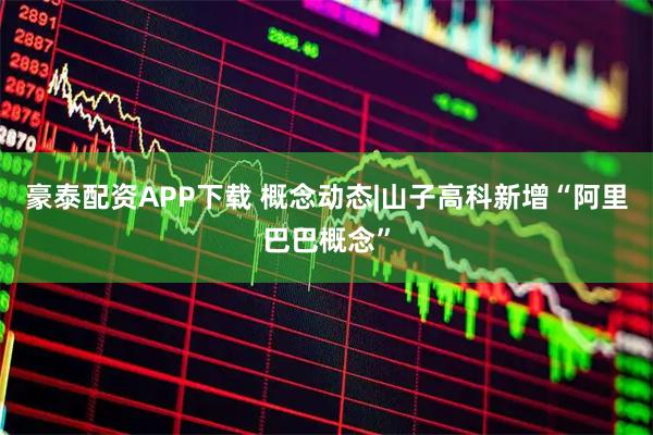 豪泰配资APP下载 概念动态|山子高科新增“阿里巴巴概念”