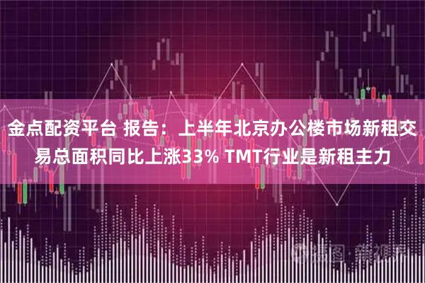 金点配资平台 报告：上半年北京办公楼市场新租交易总面积同比上涨33% TMT行业是新租主力