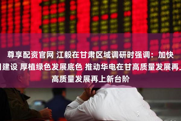 尊享配资官网 江毅在甘肃区域调研时强调：加快重大项目建设 厚植绿色发展底色 推动华电在甘高质量发展再上新台阶