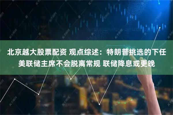 北京越大股票配资 观点综述：特朗普挑选的下任美联储主席不会脱离常规 联储降息或更晚
