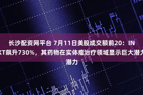 长沙配资网平台 7月11日美股成交额前20：INKT飙升730%，其药物在实体瘤治疗领域显示巨大潜力