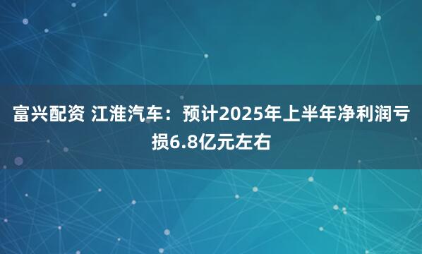 富兴配资 江淮汽车：预计2025年上半年净利润亏损6.8亿元左右