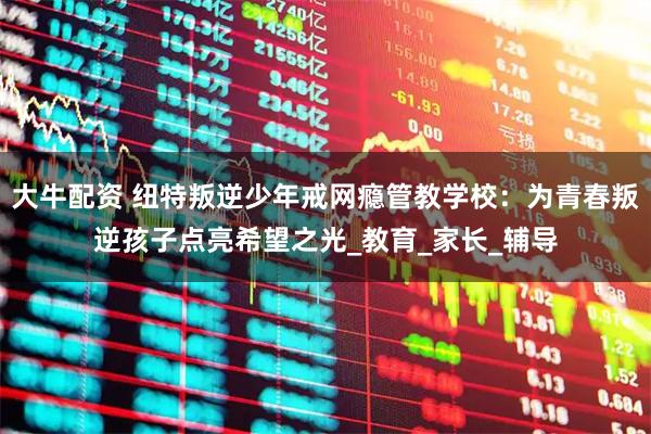 大牛配资 纽特叛逆少年戒网瘾管教学校：为青春叛逆孩子点亮希望之光_教育_家长_辅导