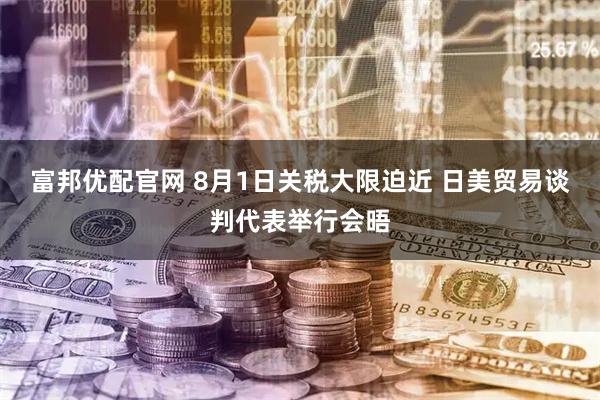 富邦优配官网 8月1日关税大限迫近 日美贸易谈判代表举行会晤