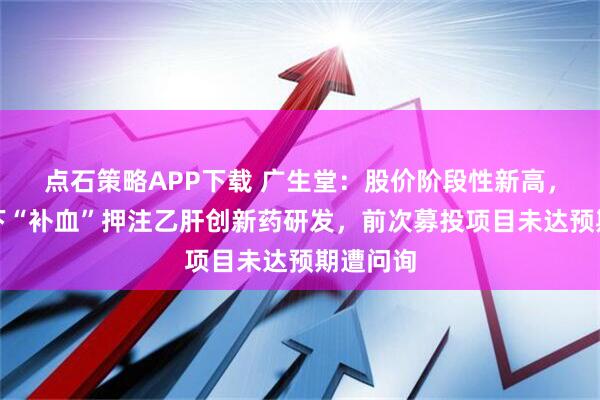 点石策略APP下载 广生堂：股价阶段性新高，四连亏下“补血”押注乙肝创新药研发，前次募投项目未达预期遭问询