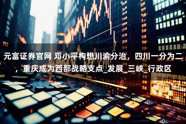 元富证券官网 邓小平构想川渝分治，四川一分为二，重庆成为西部战略支点_发展_三峡_行政区