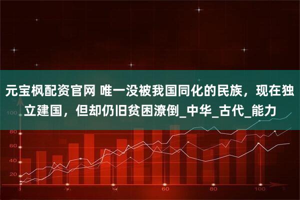 元宝枫配资官网 唯一没被我国同化的民族，现在独立建国，但却仍旧贫困潦倒_中华_古代_能力