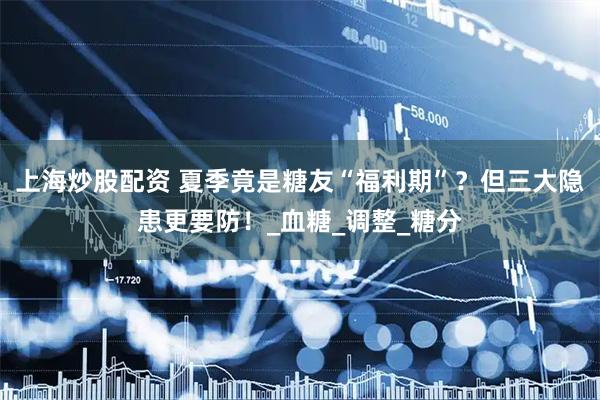 上海炒股配资 夏季竟是糖友“福利期”？但三大隐患更要防！_血糖_调整_糖分